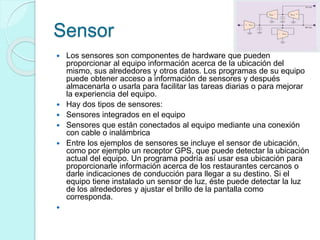 Sensor
 Los sensores son componentes de hardware que pueden
proporcionar al equipo información acerca de la ubicación del
mismo, sus alrededores y otros datos. Los programas de su equipo
puede obtener acceso a información de sensores y después
almacenarla o usarla para facilitar las tareas diarias o para mejorar
la experiencia del equipo.
 Hay dos tipos de sensores:
 Sensores integrados en el equipo
 Sensores que están conectados al equipo mediante una conexión
con cable o inalámbrica
 Entre los ejemplos de sensores se incluye el sensor de ubicación,
como por ejemplo un receptor GPS, que puede detectar la ubicación
actual del equipo. Un programa podría así usar esa ubicación para
proporcionarle información acerca de los restaurantes cercanos o
darle indicaciones de conducción para llegar a su destino. Si el
equipo tiene instalado un sensor de luz, éste puede detectar la luz
de los alrededores y ajustar el brillo de la pantalla como
corresponda.

 