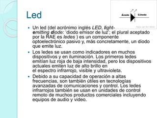 Led
 Un led (del acrónimo inglés LED, light-
emitting diode: ‘diodo emisor de luz’; el plural aceptado
por la RAE es ledes ) es un componente
optoelectrónico pasivo y, más concretamente, un diodo
que emite luz.
 Los ledes se usan como indicadores en muchos
dispositivos y en iluminación. Los primeros ledes
emitían luz roja de baja intensidad, pero los dispositivos
actuales emiten luz de alto brillo en
el espectro infrarrojo, visible y ultravioleta.
 Debido a su capacidad de operación a altas
frecuencias, son también útiles en tecnologías
avanzadas de comunicaciones y control. Los ledes
infrarrojos también se usan en unidades de control
remoto de muchos productos comerciales incluyendo
equipos de audio y video.
 