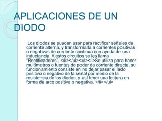 APLICACIONES DE UN
DIODO
Los diodos se pueden usar para rectificar señales de
corriente alterna, y transformarla a corrientes positivas
o negativas de corriente continua con ayuda de una
inductancia. A estos circuitos se les llama
“Rectificadores”. </li></ul><ul><li>Se utiliza para hacer
multímetros o fuentes de poder de corriente directa, su
funcionamiento consiste en no dejar pasar el lado
positivo o negativo de la señal por medio de la
resistencia de los diodos, y así tener una lectura en
forma de arco positiva o negativa. </li></ul>
 