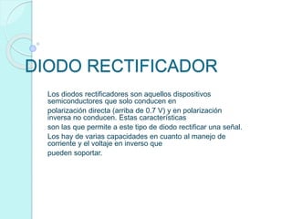DIODO RECTIFICADOR
Los diodos rectificadores son aquellos dispositivos
semiconductores que solo conducen en
polarización directa (arriba de 0.7 V) y en polarización
inversa no conducen. Estas características
son las que permite a este tipo de diodo rectificar una señal.
Los hay de varias capacidades en cuanto al manejo de
corriente y el voltaje en inverso que
pueden soportar.
 