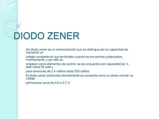 DIODO ZENER
Un diodo zener es un semiconductor que se distingue por su capacidad de
mantener un
voltaje constante en sus terminales cuando se encuentran polarizados
inversamente, y por ello se
emplean como elementos de control, se les encuentra con capacidad de ½
watt hasta 50 watt y
para tensiones de 2.4 voltios hasta 200 voltios.
El diodo zener polarizado directamente se comporta como un diodo normal, su
voltaje
permanece cerca de 0.6 a 0.7 V.
 