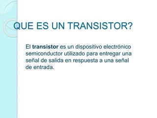 QUE ES UN TRANSISTOR?
El transistor es un dispositivo electrónico
semiconductor utilizado para entregar una
señal de salida en respuesta a una señal
de entrada.
 
