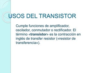 USOS DEL TRANSISTOR
Cumple funciones de amplificador,
oscilador, conmutador o rectificador. El
término «transistor» es la contracción en
inglés de transfer resistor («resistor de
transferencia»).
 