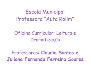 Escola Municipal Professora “Auta Rolim” Oficina Curricular: Leitura e Dramatização Professoras:  Claudia Santos e Juliana Fernanda Ferreira Soares 