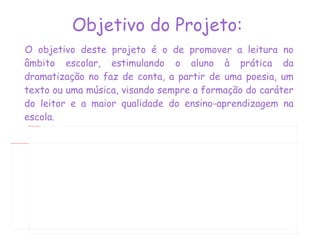 Objetivo do Projeto:   O objetivo deste projeto é o de promover a leitura no âmbito escolar, estimulando o aluno à prática da dramatização no faz de conta, a partir de uma poesia, um texto ou uma música, visando sempre a formação do caráter do leitor e a maior qualidade do ensino-aprendizagem na escola. 