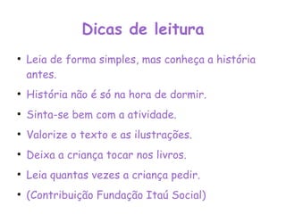 Dicas de leitura Leia de forma simples, mas conheça a história antes. História não é só na hora de dormir. Sinta-se bem com a atividade. Valorize o texto e as ilustrações. Deixa a criança tocar nos livros. Leia quantas vezes a criança pedir. (Contribuição Fundação Itaú Social) 