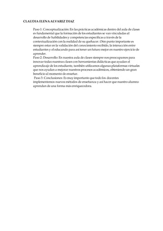 CLAUDIA ELENA ALVAREZ DIAZ
Paso 1: Conceptualización:En las prácticas académicas dentro del aula de clases
es fundamental que la formación de los estudiantes se van vinculadas al
desarrollo de habilidades y competencias específicas a través de la
contextualización con la realidad de su quehacer. Otro punto importante es
siempre estar en la validación del conocimiento recibido, la interacción entre
estudiantes y el educando para así tener un futuro mejor en nuestro ejercicio de
aprender.
Paso 2: Desarrollo: En nuestra aula de clases siempre nos preocupamos para
innovar todas nuestras clases con herramientas didácticas que ayudan el
aprendizaje de los estudiante, también utilizamos algunas plataformas virtuales
que nos ayudan a mejorar nuestros procesos académicos, obteniendo un gran
beneficio al momento de enseñar.
Paso 3: Conclusiones: Es muy importante que todo los docentes
implementemos nuevos métodos de enseñanza y así hacer que nuestro alumno
aprendan de una forma más enriquecedora.
 