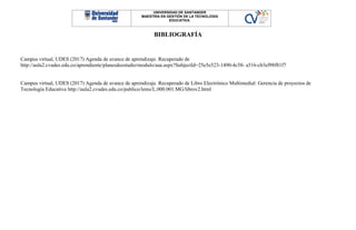 UNIVERSIDAD DE SANTANDER
MAESTRÍA EN GESTIÓN DE LA TECNOLOGÍA
EDUCATIVA.
BIBLIOGRAFÍA
Campus virtual, UDES (2017) Agenda de avance de aprendizaje. Recuperado de
http://aula2.cvudes.edu.co/aprendiente/planesdeestudio/modulo/aaa.aspx?SubjectId=25e5e523-1490-4c58- a516-cb3ef98f81f7
Campus virtual, UDES (2017) Agenda de avance de aprendizaje. Recuperado de Libro Electrónico Multimedial: Gerencia de proyectos de
Tecnología Educativa http://aula2.cvudes.edu.co/publico/lems/L.000.001.MG/librov2.html
 
