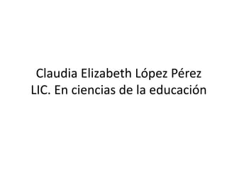 Claudia Elizabeth López Pérez
LIC. En ciencias de la educación
 