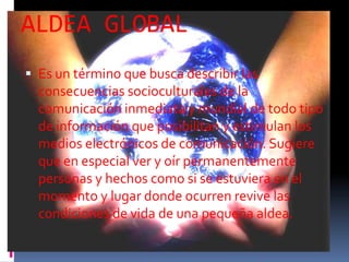 ALDEA GLOBAL
 Es un término que busca describir las
  consecuencias socioculturales de la
  comunicación inmediata y mundial de todo tipo
  de información que posibilitan y estimulan los
  medios electrónicos de comunicación. Sugiere
  que en especial ver y oír permanentemente
  personas y hechos como si se estuviera en el
  momento y lugar donde ocurren revive las
  condiciones de vida de una pequeña aldea.
 