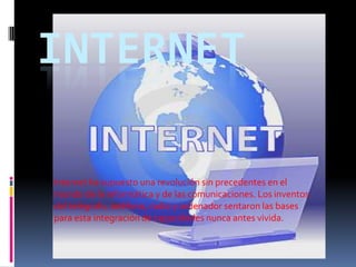 INTERNET

Internet ha supuesto una revolución sin precedentes en el
mundo de la informática y de las comunicaciones. Los inventos
del telégrafo, teléfono, radio y ordenador sentaron las bases
para esta integración de capacidades nunca antes vivida.
 
