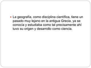  La geografía, como disciplina científica, tiene un
pasado muy lejano en la antigua Grecia, ya se
conocía y estudiaba como tal precisamente ahí
tuvo su origen y desarrollo como ciencia.