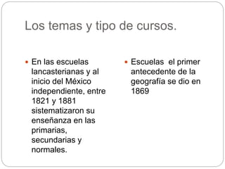 Los temas y tipo de cursos.
 En las escuelas
lancasterianas y al
inicio del México
independiente, entre
1821 y 1881
sistematizaron su
enseñanza en las
primarias,
secundarias y
normales.
 Escuelas el primer
antecedente de la
geografía se dio en
1869
 