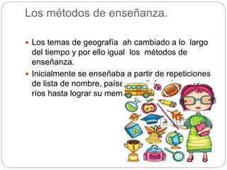 Los métodos de enseñanza.
Los temas de geografía ah cambiado a lo largo
del tiempo y por ello igual los métodos de
enseñanza.
Inicialmente se enseñaba a partir de repeticiones
de lista de nombre, países, capitales sierras y
ríos hasta lograr su memorización.