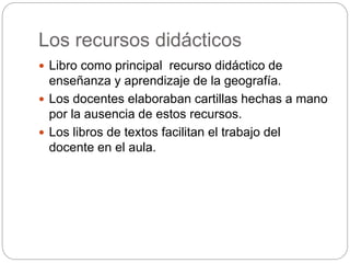 Los recursos didácticos
Libro como principal recurso didáctico de
enseñanza y aprendizaje de la geografía.
Los docentes elaboraban cartillas hechas a mano
por la ausencia de estos recursos.
Los libros de textos facilitan el trabajo del
docente en el aula.