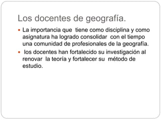 Los docentes de geografía.
La importancia que tiene como disciplina y como
asignatura ha logrado consolidar con el tiempo
una comunidad de profesionales de la geografía.
los docentes han fortalecido su investigación al
renovar la teoría y fortalecer su método de
estudio.