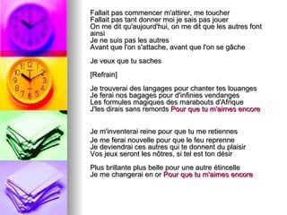Fallait pas commencer m'attirer, me toucher
Fallait pas tant donner moi je sais pas jouer
On me dit qu'aujourd'hui, on me dit que les autres font
ainsi
Je ne suis pas les autres
Avant que l'on s'attache, avant que l'on se gâche
Je veux que tu saches
[Refrain]
Je trouverai des langages pour chanter tes louanges
Je ferai nos bagages pour d'infinies vendanges
Les formules magiques des marabouts d'Afrique
J'les dirais sans remords Pour que tu m'aimes encore


Je m'inventerai reine pour que tu me retiennes
Je me ferai nouvelle pour que le feu reprenne
Je deviendrai ces autres qui te donnent du plaisir
Vos jeux seront les nôtres, si tel est ton désir
Plus brillante plus belle pour une autre étincelle
Je me changerai en or Pour que tu m'aimes encore
 