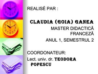 REALISÉ PAR :


 CLAUDIA (GOIA) GANEA
          MASTER DIDACTICĂ
                  FRANCEZĂ
        ANUL 1, SEMESTRUL 2

COORDONATEUR:
Lect. univ. dr. TEODORA
  POPESCU
 