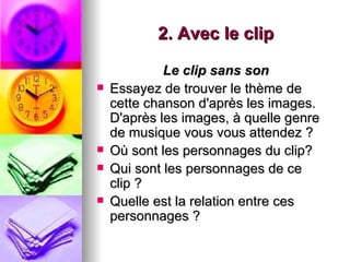 2. Avec le clip

             Le clip sans son
   Essayez de trouver le thème de
    cette chanson d'après les images.
    D'après les images, à quelle genre
    de musique vous vous attendez ?
   Où sont les personnages du clip?
   Qui sont les personnages de ce
    clip ?
   Quelle est la relation entre ces
    personnages ?
 