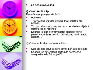    Le clip avec le son

a) Visionner le clip.
Travaillez en groupes de trois.
    Activités :
    Trouvez des verbes simples pour décrire les
     actions
    Trouvez des mots simples pour décrire les objets /
     décrire les personnes
    Donnez le plus d'informations possible sur le
     personnage dans ce clip. (physique, sentiments,
     actions, …)

b) Visionner le clip encore une fois.

   Que fait-elle pour se faire aimer par son petit ami
   Donnez les différentes sortes de sorcellerie
    auxquelles elle fait appel ?
 