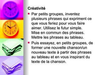 Créativité
 Par petits groupes, inventez
  plusieurs phrases qui expriment ce
  que vous feriez pour vous faire
  aimer. Utilisez le futur simple.
  Mise en commun des phrases.
  Mettre les phrases au tableau.
 Puis essayez, en petits groupes, de
  former une nouvelle chanson/un
  nouveau texte à partir des phrases
  au tableau et en vous inspirant du
  texte de la chanson.
 