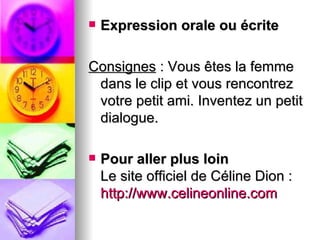    Expression orale ou écrite

Consignes : Vous êtes la femme
 dans le clip et vous rencontrez
 votre petit ami. Inventez un petit
 dialogue.

   Pour aller plus loin
    Le site officiel de Céline Dion :
    http://www.celineonline.com
 