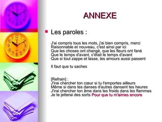ANNEXE
   Les paroles :
    J'ai compris tous les mots, j'ai bien compris, merci
    Raisonnable et nouveau, c'est ainsi par ici
    Que les choses ont changé, que les fleurs ont fané
    Que le temps d'avant, c'était le temps d'avant
    Que si tout zappe et lasse, les amours aussi passent
    Il faut que tu saches


    [Refrain] :
    J'irai chercher ton cœur si tu l'emportes ailleurs
    Même si dans tes danses d'autres dansent tes heures
    J'irai chercher ton âme dans les froids dans les flammes
    Je te jetterai des sorts Pour que tu m'aimes encore
 