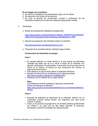 Derechos reservados a Lic. Claudia García Sandoval
En el colegio con el profesor:
a. Se retoma lo trabajado en la presentación (ppt) y en los videos.
b. Se responde a las dudas de los alumnos
c. Se inicia el proceso de construcción, revisión y publicación de las
historietas creadas por los alumnos utilizando aplicaciones móviles.
b. Contenidos
 Enlace de presentación realizada en google docs.
https://docs.google.com/presentation/d/1n88zgA_DOD0ERTl3mmRhr9Od3
b8i8oq7Ils7h7yHxyg/pub?start=false&loop=false&delayms=3000
 Ejercicio de evaluación del contenido creado en cleverlize
http://www.cleverlize.com/app/play/jcdLLLLLLLd
 Propuesta de la actividad práctica utilizando apps móviles.
Construcción de historietas en parejas
Fase 1
 En parejas elaboren un mapa mental en el que recojan los elementos
centrales del relato que se va a narrar a través de su historieta. Por
ejemplo, destinatario, los personajes, el escenario en el que transcurre la
trama de la historia, el tiempo en que transcurren los hechos, el
argumento de la historia.
 Para elaborar el mapa mental utilicen la aplicación Mindomo.
 Revisen el tutorial de uso de Mindomo en el siguiente enlace:
http://www.youtube.com/watch?v=rA9iNM1hdT4
 Empiecen con la creación de su mapa mental.
Nota:
Las tabletas ya tendrán instalada la aplicación previamente.
Enlace de descarga de Mindomo
https://play.google.com/store/apps/details?id=air.com.EXswap.Mindomo
&hl=es
Fase 2
 Después de elaborado el argumento de la historieta, definan con su
compañero cuántas viñetas tendrá. Les sugerimos que sean como
máximo 8 viñetas.
 Creen un documento en google docs. En él deben distribuir gráficamente
las viñetas y en cada una de ella deben describir el escenario,
personajes y escribir los diálogos de cada personaje.
 