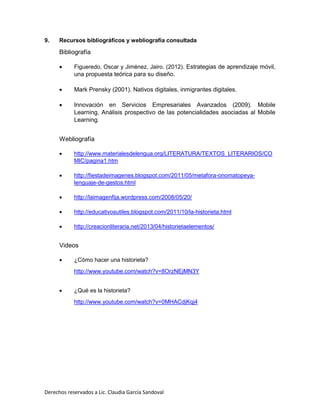Derechos reservados a Lic. Claudia García Sandoval
9. Recursos bibliográficos y webliografía consultada
Bibliografía
 Figueredo, Oscar y Jiménez, Jairo. (2012). Estrategias de aprendizaje móvil,
una propuesta teórica para su diseño.
 Mark Prensky (2001). Nativos digitales, inmigrantes digitales.
 Innovación en Servicios Empresariales Avanzados (2009). Mobile
Learning, Análisis prospectivo de las potencialidades asociadas al Mobile
Learning.
Webliografía
 http://www.materialesdelengua.org/LITERATURA/TEXTOS_LITERARIOS/CO
MIC/pagina1.htm
 http://fiestadeimagenes.blogspot.com/2011/05/metafora-onomatopeya-
lenguaje-de-gestos.html
 http://laimagenfija.wordpress.com/2008/05/20/
 http://educativosutiles.blogspot.com/2011/10/la-historieta.html
 http://creacionliteraria.net/2013/04/historietaelementos/
Videos
 ¿Cómo hacer una historieta?
http://www.youtube.com/watch?v=8OrzNEjMN3Y
 ¿Qué es la historieta?
http://www.youtube.com/watch?v=0MHACdjKqj4
 