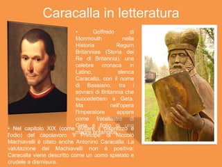 Caracalla in letteratura
• Goffredo di
Monmouth nella
Historia Regum
Britanniae (Storia dei
Re di Britannia), una
celebre cronaca in
Latino, elenca
Caracalla, con il nome
di Bassiano, tra i
sovrani di Britannia che
succedettero a Geta.
Ma nell'opera
l'Imperatore appare
come fratellastro di
Geta e figlio di una
madre britannica.
• Nel capitolo XIX (come evitare il disprezzo e
l'odio) del capolavoro 'Il Principe' di Niccolò
Machiavelli è citato anche Antonino Caracalla. La
valutazione del Machiavelli non è positiva:
Caracalla viene descritto come un uomo spietato e
crudele a dismisura.
 