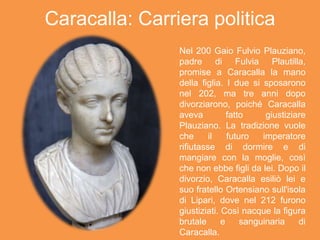Caracalla: Carriera politica
Nel 200 Gaio Fulvio Plauziano,
padre di Fulvia Plautilla,
promise a Caracalla la mano
della figlia. I due si sposarono
nel 202, ma tre anni dopo
divorziarono, poiché Caracalla
aveva fatto giustiziare
Plauziano. La tradizione vuole
che il futuro imperatore
rifiutasse di dormire e di
mangiare con la moglie, così
che non ebbe figli da lei. Dopo il
divorzio, Caracalla esiliò lei e
suo fratello Ortensiano sull'isola
di Lipari, dove nel 212 furono
giustiziati. Così nacque la figura
brutale e sanguinaria di
Caracalla.
 