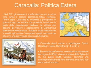 Caracalla: Politica Estera
• Nel 212, gli Alemanni si affacciarono per la prima
volta lungo il confine germanico-retico. Pertanto,
l’anno dopo, Caracalla fu costretto a precipitarsi in
questo luogo per evitare una possibile invasione da
parte della popolazione barbara. Le vittorie che
ottenne gli valsero il soprannome di Germanicus
Maximus e Alemannicus. Tuttavia, molti credono che
in realtà egli avesse “comprato” questi successi per
ottenere una provvisoria pace cogli Alemanni.
• Caracalla riuscì anche a sconfiggere Quadi,
Daci liberi, Goti e Carpi tra il 214 e il 215.
• Si racconta perfino che, volendosi impossessare
del regno dei Parti, chiese la mano della figlia del
re, ma questi rifiutò. Dunque, cominciò una
campagna militare nel loro territorio, che però non
ebbe esito fortunato.
 
