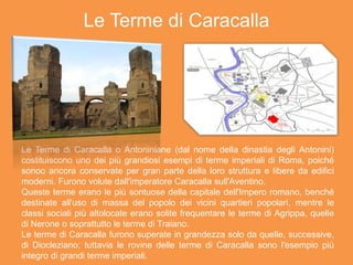 Le Terme di Caracalla
Le Terme di Caracalla o Antoniniane (dal nome della dinastia degli Antonini)
costituiscono uno dei più grandiosi esempi di terme imperiali di Roma, poiché
sonoo ancora conservate per gran parte della loro struttura e libere da edifici
moderni. Furono volute dall'imperatore Caracalla sull'Aventino.
Queste terme erano le più sontuose della capitale dell'Impero romano, benché
destinate all'uso di massa del popolo dei vicini quartieri popolari, mentre le
classi sociali più altolocate erano solite frequentare le terme di Agrippa, quelle
di Nerone o soprattutto le terme di Traiano.
Le terme di Caracalla furono superate in grandezza solo da quelle, successive,
di Diocleziano; tuttavia le rovine delle terme di Caracalla sono l'esempio più
integro di grandi terme imperiali.
 