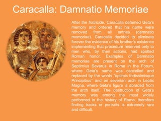 Caracalla: Damnatio Memoriae
After the fratricide, Caracalla defamed Geta’s
memory and ordered that his name were
removed from all entries (damnatio
memoriae). Caracalla decided to eliminate
forever the evidence of his brother’s existence
implementing that procedure reserved only to
men who, by their actions, had spotted
Roman honor. Examples of Damnatio
memoriae are present on the arch of
Septimius Severus in Rome in the Forum,
where Geta’s name was cancelled and
replaced by the words ”optimis fortissimisque
Principibus” and on severian arch in Leptis
Magna, where Geta’s figure is abraded from
the arch itself. The destruction of Geta’s
memory was among the most widely
performed in the history of Rome, therefore
finding tracks or portraits is extremely rare
and difficult.
 