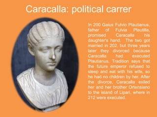Caracalla: political carrer
In 200 Gaius Fulvio Plautianus,
father of Fulvia Plautilla,
promised Caracalla his
daughter's hand. The two got
married in 202, but three years
later they divorced because
Caracalla had executed
Plautianus. Tradition says that
the future emperor refused to
sleep and eat with his wife, so
he had no children by her. After
the divorce, Caracalla exiled
her and her brother Ortensiano
to the island of Lipari, where in
212 were executed.
 