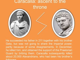 Caracalla: ascent to the
throne
He succeeded his father in 211 together with his brother
Geta, but was not going to share the imperial power,
partly because of some disagreements. In December,
he killed him, and obtained the support of the Praetorian
Guard by bribing them. Caracalla subsequently killed
about 20,000 Alexandrians, who had been his brother’s
 