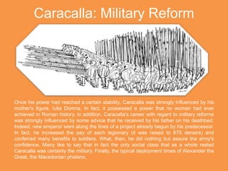 Caracalla: Military Reform
Once his power had reached a certain stability, Caracalla was strongly influenced by his
mother's figure, Iulia Domna. In fact, it possessed a power that no woman had ever
achieved in Roman history. In addition, Caracalla’s career with regard to military reforms
was strongly influenced by some advice that he received by his father on his deathbed.
Indeed, new emperor went along the lines of a project already begun by his predecessor.
In fact, he increased the pay of each legionary (it was raised to 675 deniers) and
conferred many benefits to soldiers. What, then, he did nothing but assure the army's
confidence. Many like to say that in fact the only social class that as a whole rested
Caracalla was certainly the military. Finally, the typical deployment times of Alexander the
Great, the Macedonian phalanx.
 