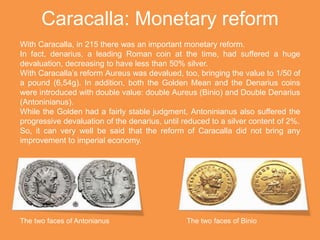 Caracalla: Monetary reform
With Caracalla, in 215 there was an important monetary reform.
In fact, denarius, a leading Roman coin at the time, had suffered a huge
devaluation, decreasing to have less than 50% silver.
With Caracalla’s reform Aureus was devalued, too, bringing the value to 1/50 of
a pound (6,54g). In addition, both the Golden Mean and the Denarius coins
were introduced with double value: double Aureus (Binio) and Double Denarius
(Antoninianus).
While the Golden had a fairly stable judgment, Antoninianus also suffered the
progressive devaluation of the denarius, until reduced to a silver content of 2%.
So, it can very well be said that the reform of Caracalla did not bring any
improvement to imperial economy.
The two faces of Antonianus The two faces of Binio
 