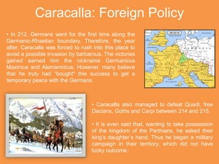 Caracalla: Foreign Policy
• In 212, Germans went for the first time along the
Germanic-Rhaetian boundary. Therefore, the year
after, Caracalla was forced to rush into this place to
avoid a possible invasion by barbarous. The victories
gained earned him the nickname Germanicus
Maximus and Alemannicus. However, many believe
that he truly had “bought" this success to get a
temporary peace with the Germans.
• Caracalla also managed to defeat Quadi, free
Dacians, Goths and Carpi between 214 and 215.
• It is even said that, wanting to take possession
of the kingdom of the Parthians, he asked their
king’s daughter’s hand. Thus he began a military
campaign in their territory, which did not have
lucky outcome.
 