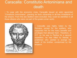 Caracalla: Constitutio Antoniniana and
death
• To cope with the economic crisis, Caracalla issued an edict appointed
“Constitutio Antoniniana”, granting de facto citizenship to all free inhabitants of
the empire. From this law dediticii were excluded: they could be identified in all
those citizens who were not part of the greek-roman world.
• Caracalla was highly hated by the
Romans, except for the soldiers, who
supported him for the many benefits and
privileges that allowed them. Therefore, in
217, on his way to Parthia for a second
expedition, he was killed by Martial, a
praetorian who wanted to avenge the
death of his brother, condemned by the
emperor.
 