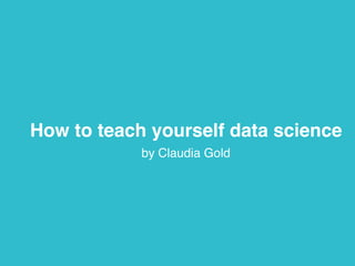 How to teach yourself data science 
by Claudia Gold 
 