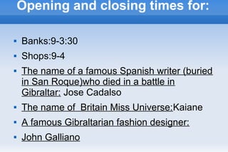 Opening and closing times for:
 Banks:9-3:30
 Shops:9-4
 The name of a famous Spanish writer (buried
in San Roque)who died in a battle in
Gibraltar: Jose Cadalso
 The name of Britain Miss Universe:Kaiane
 A famous Gibraltarian fashion designer:
 John Galliano
 
