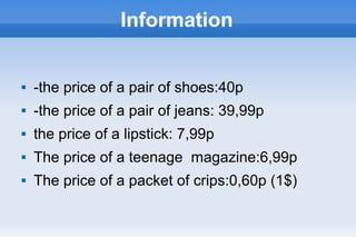 Information
 -the price of a pair of shoes:40p
 -the price of a pair of jeans: 39,99p
 the price of a lipstick: 7,99p
 The price of a teenage magazine:6,99p
 The price of a packet of crips:0,60p (1$)
 