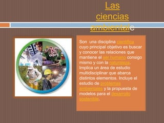 Las
       ciencias
    ambientale
               s
Son una disciplina científica
cuyo principal objetivo es buscar
y conocer las relaciones que
mantiene el ser humano consigo
mismo y con la naturaleza.
Implica un área de estudio
multidisciplinar que abarca
distintos elementos. Incluye el
estudio de problemas
ambientales y la propuesta de
modelos para el desarrollo
sostenible.
 