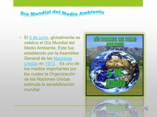 • El 5 de junio, globalmente se
  celebra el Día Mundial del
  Medio Ambiente. Éste fue
  establecido por la Asamblea
  General de las Naciones
  Unidas en 1972. Es uno de
  los medios importantes por
  los cuales la Organización
  de las Naciones Unidas
  estimula la sensibilización
  mundial.
 