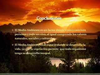 .

 El Medio Ambiente es un factor donde viven y conviven
    personas y todo ser vivo, al igual comprende los valores
    naturales, sociales y culturales.

 El Medio Ambiente es el espacio donde se desarrolla la
    vida, ya que la vegetación permite que todo organismo
    tenga su desarrollo integral.
 