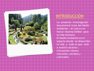 La presente investigación
documental trata del Medio
Ambiente , el cual es un
factor imprescindible para
la vida humana.
El Medio Ambiente es el
espacio donde se desarrolla
la vida y todo lo que está
a nuestro alcance ,
incluyendo valores
naturales, sociales y
culturales.
 