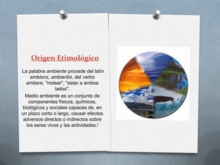 Origen Etimológico
La palabra ambiente procede del latín
    ambiens, ambientis, del verbo
  ambere, "rodear", "estar a ambos
                lados".
  Medio ambiente es un conjunto de
   componentes físicos, químicos,
biológicos y sociales capaces de, en
un plazo corto o largo, causar efectos
 adversos directos o indirectos sobre
  los seres vivos y las actividades.[
 