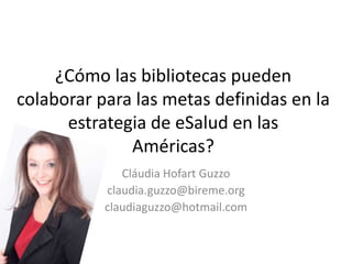 ¿Cómo las bibliotecas pueden
colaborar para las metas definidas en la
      estrategia de eSalud en las
              Américas?
              Cláudia Hofart Guzzo
           claudia.guzzo@bireme.org
           claudiaguzzo@hotmail.com
 