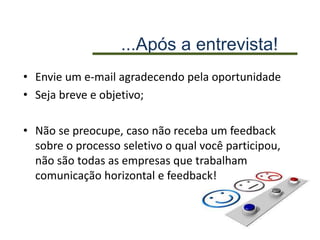 ...Após a entrevista!
• Envie um e-mail agradecendo pela oportunidade
• Seja breve e objetivo;
• Não se preocupe, caso não receba um feedback
sobre o processo seletivo o qual você participou,
não são todas as empresas que trabalham
comunicação horizontal e feedback!
 